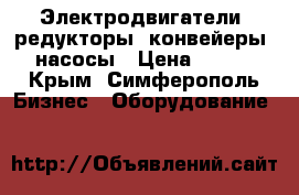 Электродвигатели, редукторы, конвейеры, насосы › Цена ­ 123 - Крым, Симферополь Бизнес » Оборудование   